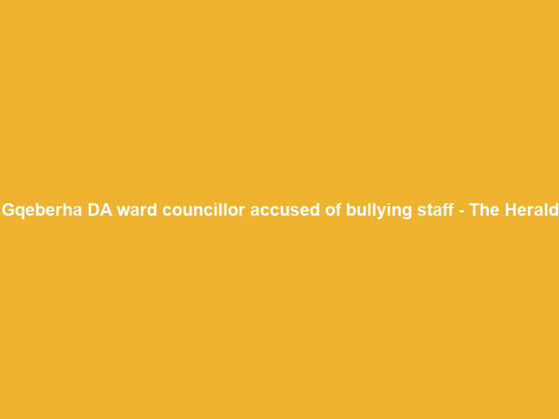 Gqeberha DA ward councillor accused of bullying staff – The Herald