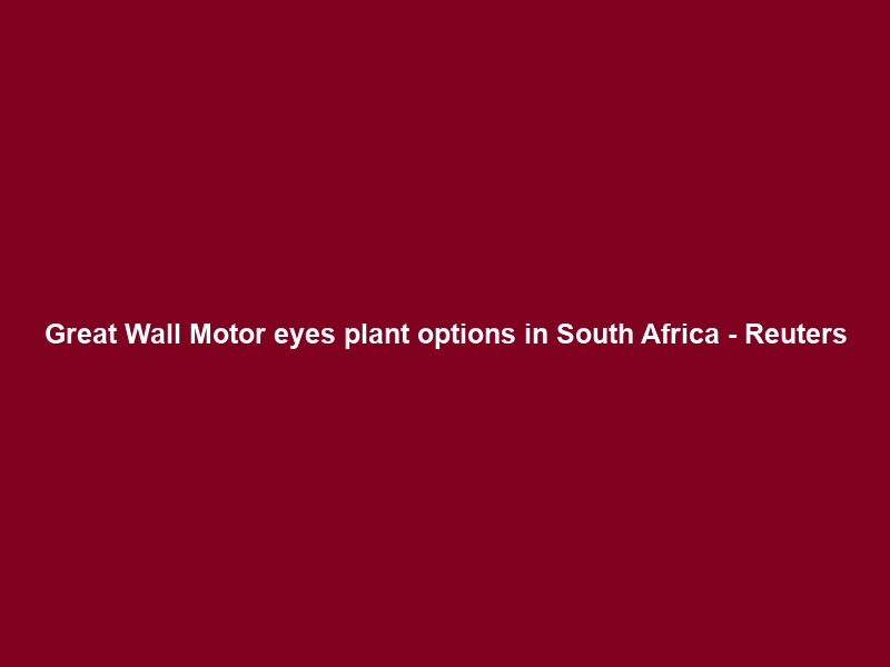 Great Wall Motor eyes plant options in South Africa – Reuters