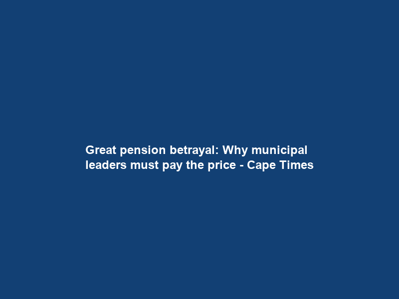 Great pension betrayal: Why municipal leaders must pay the price – Cape Times