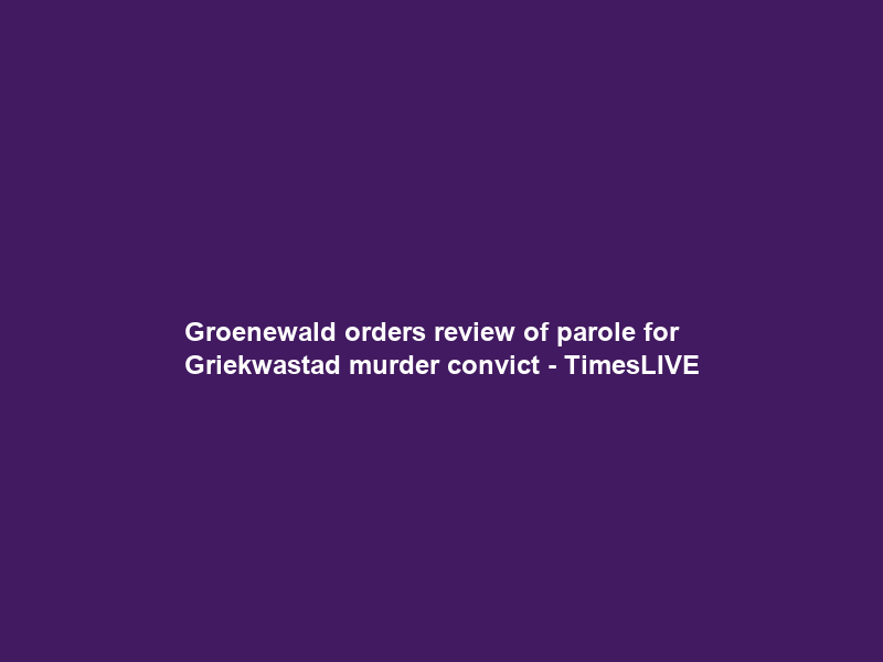 Groenewald orders review of parole for Griekwastad murder convict – TimesLIVE