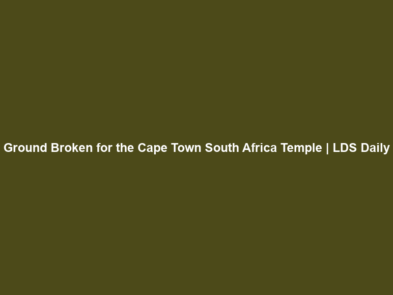 Ground Broken for the Cape Town South Africa Temple | LDS Daily