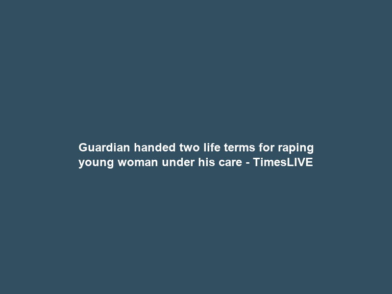 Guardian handed two life terms for raping young woman under his care – TimesLIVE