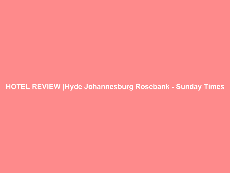 HOTEL REVIEW |Hyde Johannesburg Rosebank – Sunday Times