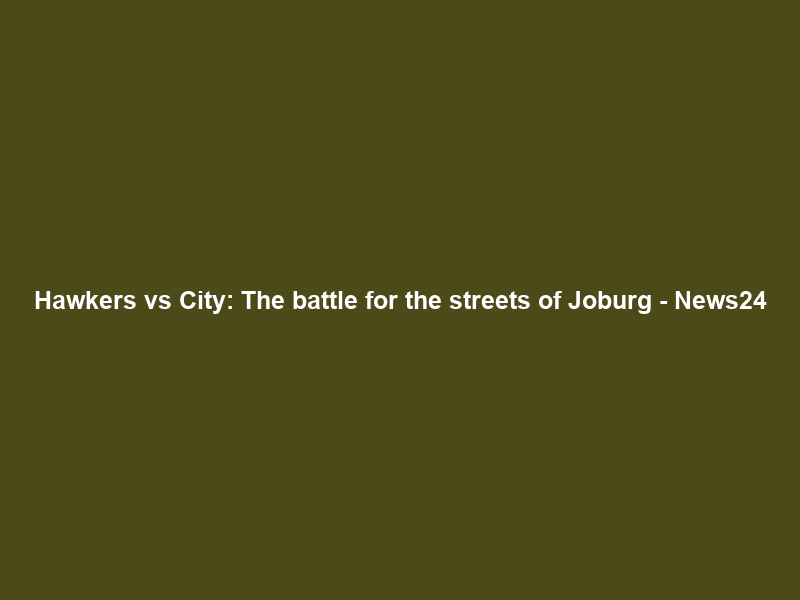 Hawkers vs City: The battle for the streets of Joburg – News24