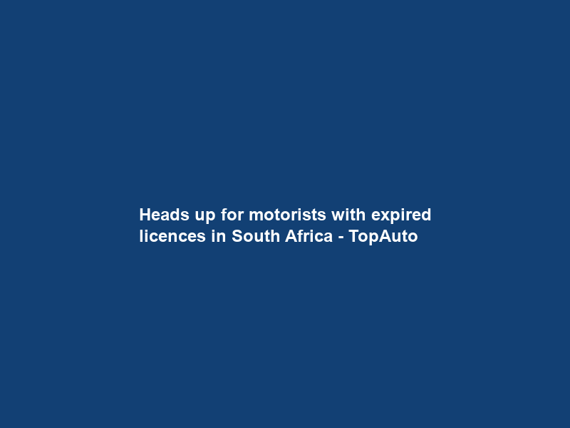 Heads up for motorists with expired licences in South Africa – TopAuto
