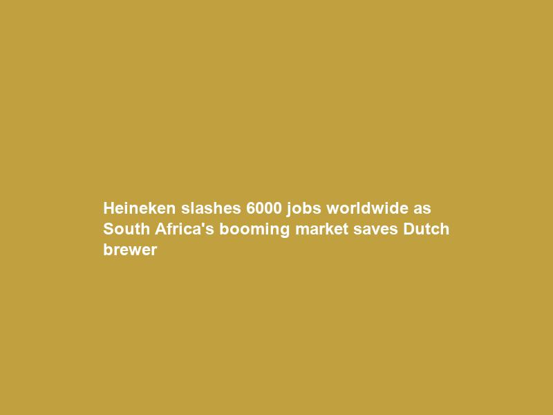 Heineken slashes 6000 jobs worldwide as South Africa’s booming market saves Dutch brewer
