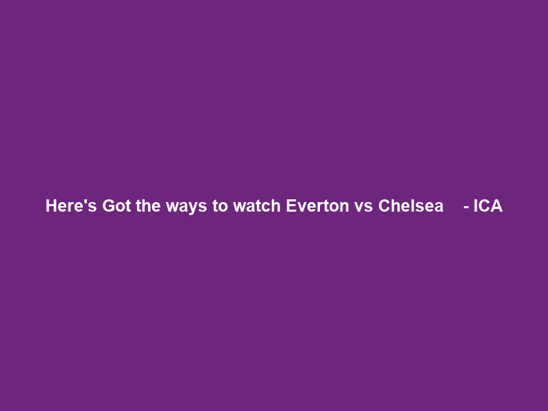 Here’s Got the ways to watch” Everton vs Chelsea Ｌｉｖｅ ｓｔｒｅａｍｉｎｇ ｒｅｓｕｌｔｓ – ICA