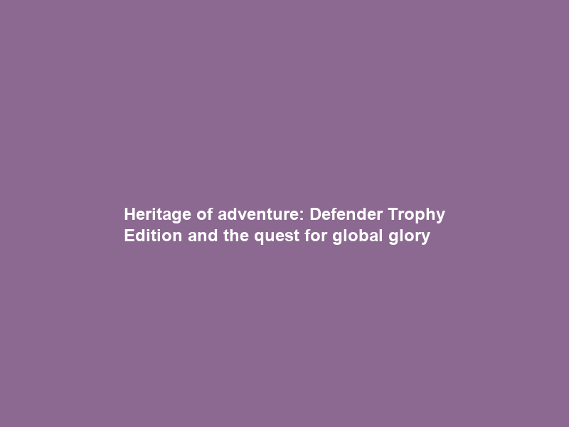 Heritage of adventure: Defender Trophy Edition and the quest for global glory