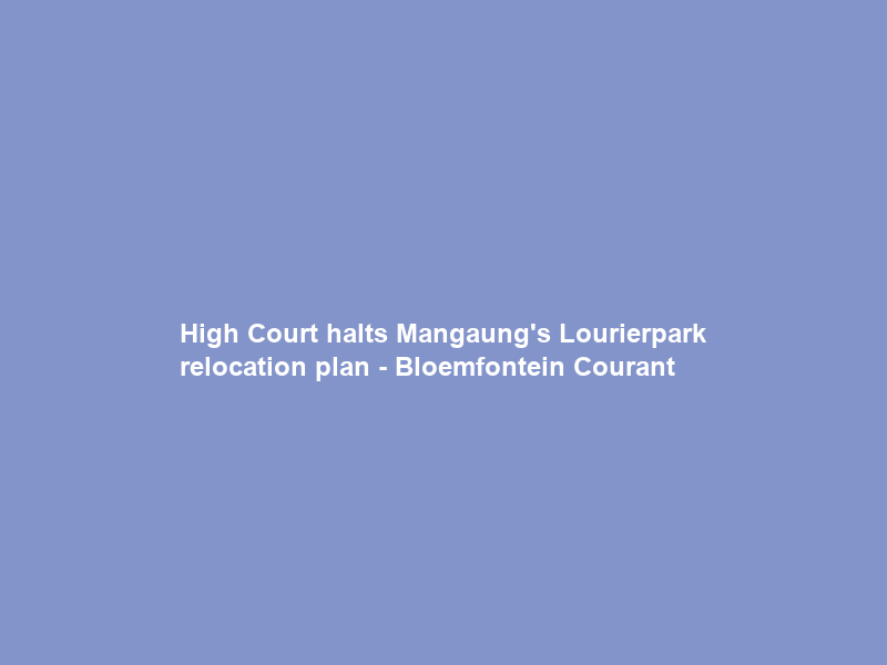 High Court halts Mangaung’s Lourierpark relocation plan – Bloemfontein Courant