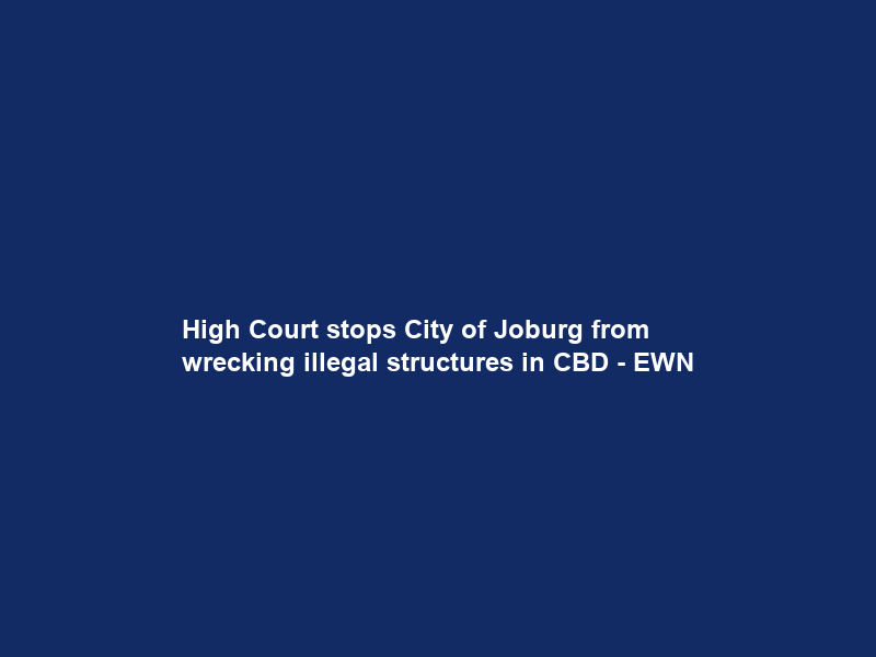 High Court stops City of Joburg from wrecking illegal structures in CBD – EWN