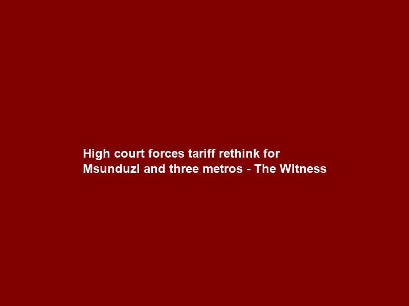 High court forces tariff rethink for Msunduzi and three metros – The Witness