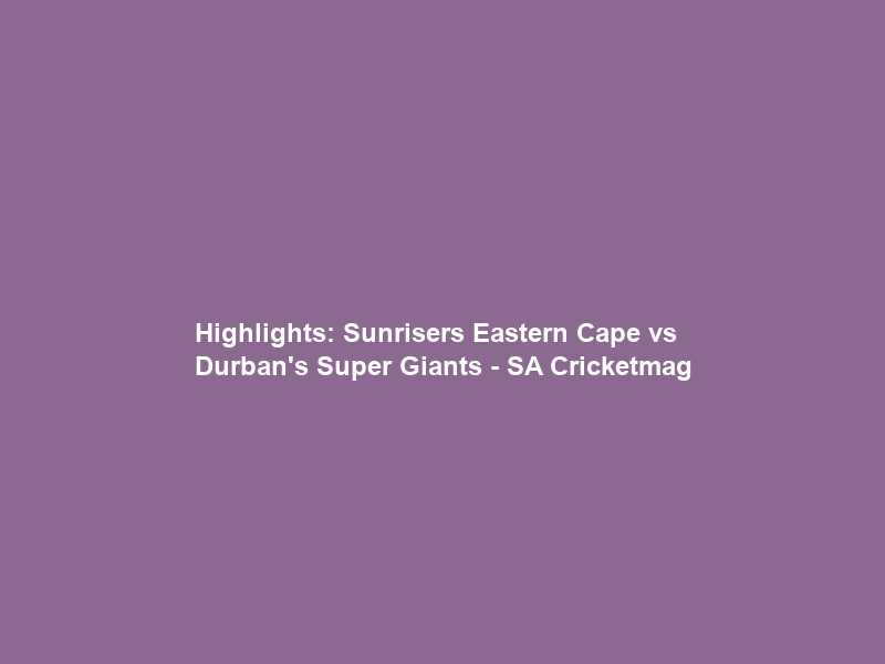 Highlights: Sunrisers Eastern Cape vs Durban’s Super Giants – SA Cricketmag