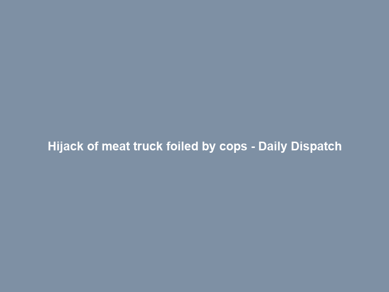 Hijack of meat truck foiled by cops – Daily Dispatch