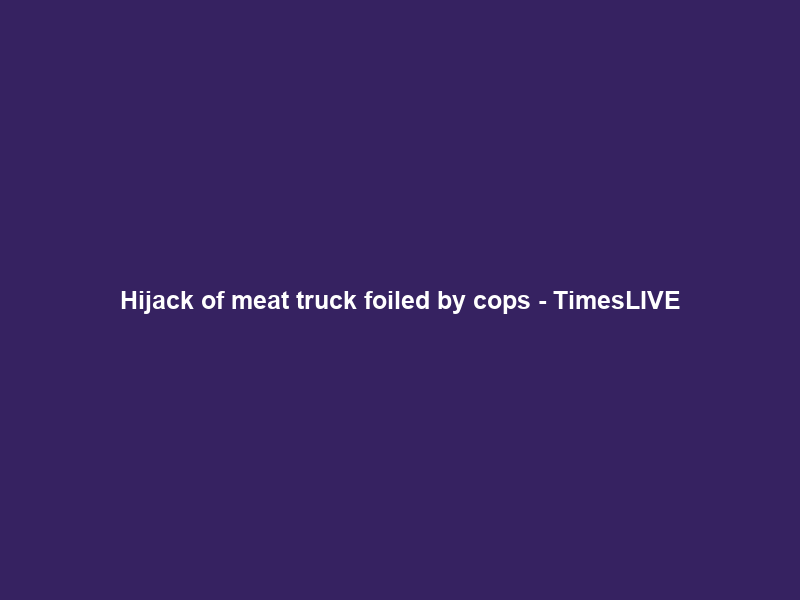 Hijack of meat truck foiled by cops – TimesLIVE