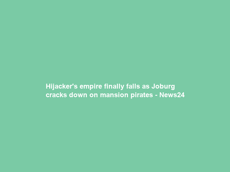 Hijacker’s empire finally falls as Joburg cracks down on mansion pirates – News24