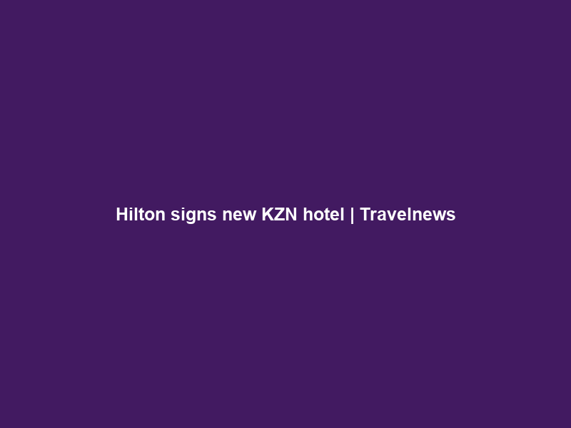 Hilton signs new KZN hotel | Travelnews
