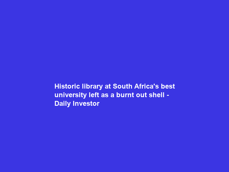 Historic library at South Africa’s best university left as a burnt out shell – Daily Investor
