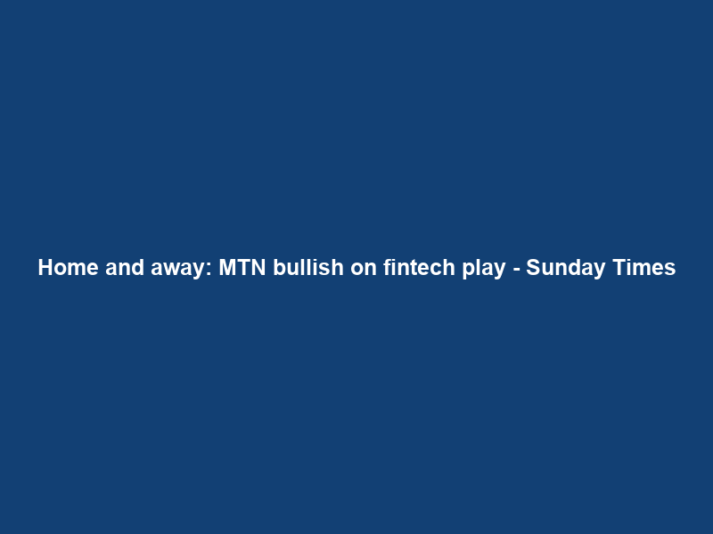 Home and away: MTN bullish on fintech play – Sunday Times