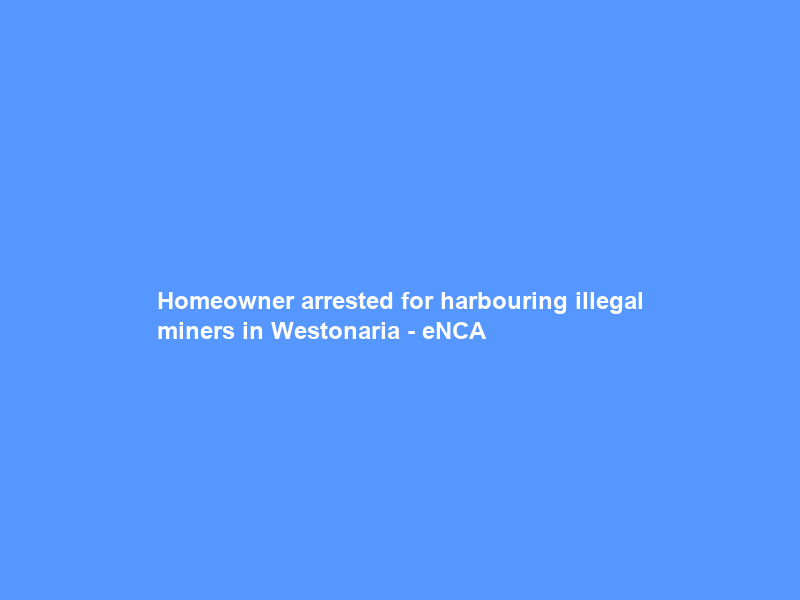 Homeowner arrested for harbouring illegal miners in Westonaria – eNCA