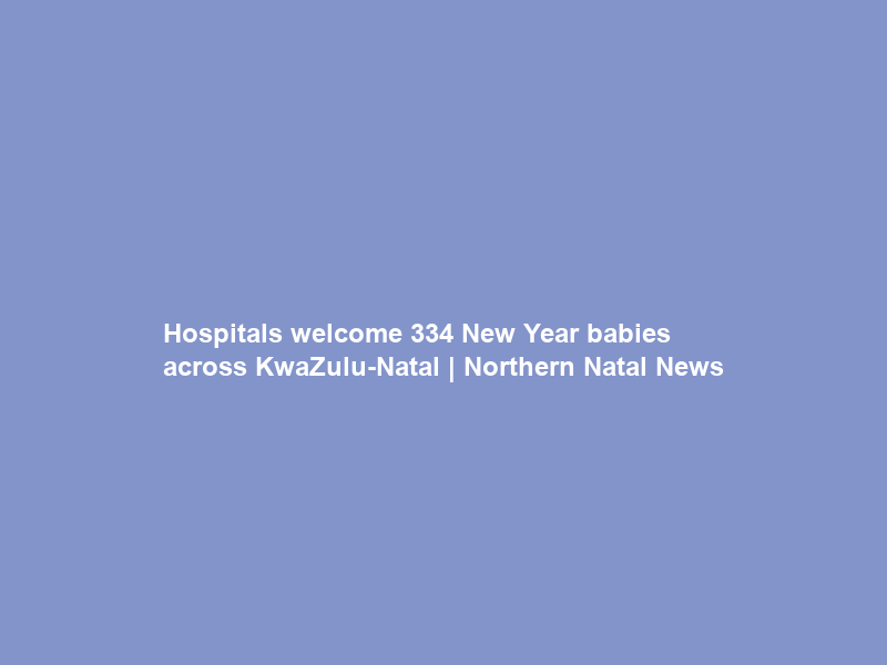 Hospitals welcome 334 New Year babies across KwaZulu-Natal | Northern Natal News