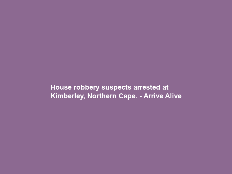 House robbery suspects arrested at Kimberley, Northern Cape. – Arrive Alive