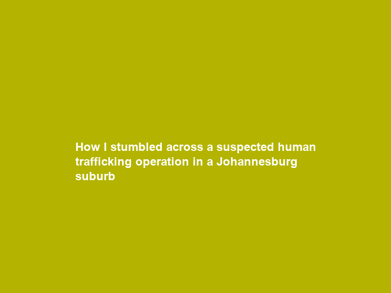 How I stumbled across a suspected human trafficking operation in a Johannesburg suburb
