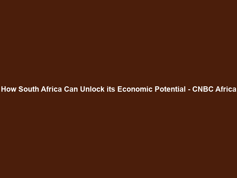 How South Africa Can Unlock its Economic Potential – CNBC Africa