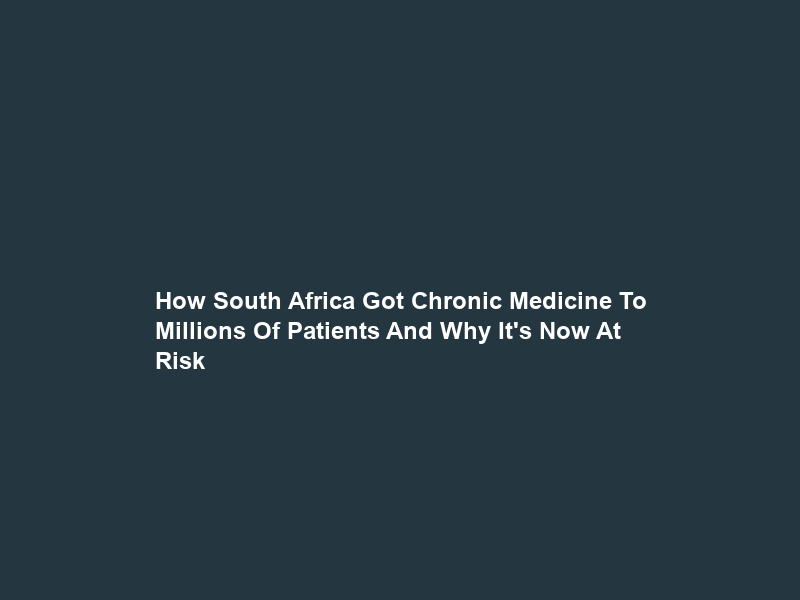 How South Africa Got Chronic Medicine To Millions Of Patients And Why It’s Now At Risk