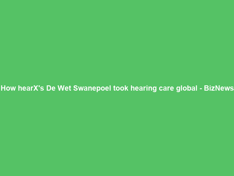 How hearX’s De Wet Swanepoel took hearing care global – BizNews