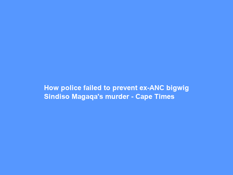 How police failed to prevent ex-ANC bigwig Sindiso Magaqa’s murder – Cape Times