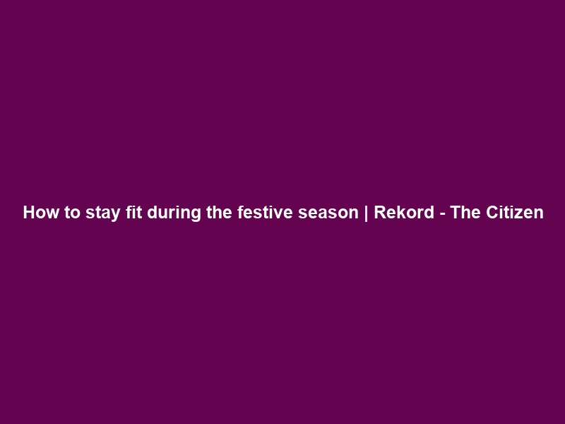 How to stay fit during the festive season | Rekord – The Citizen