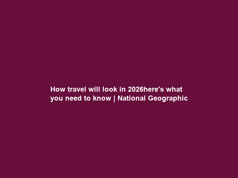 How travel will look in 2026—here’s what you need to know | National Geographic