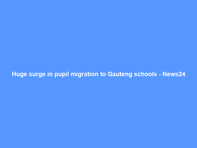 Huge surge in pupil migration to Gauteng schools – News24