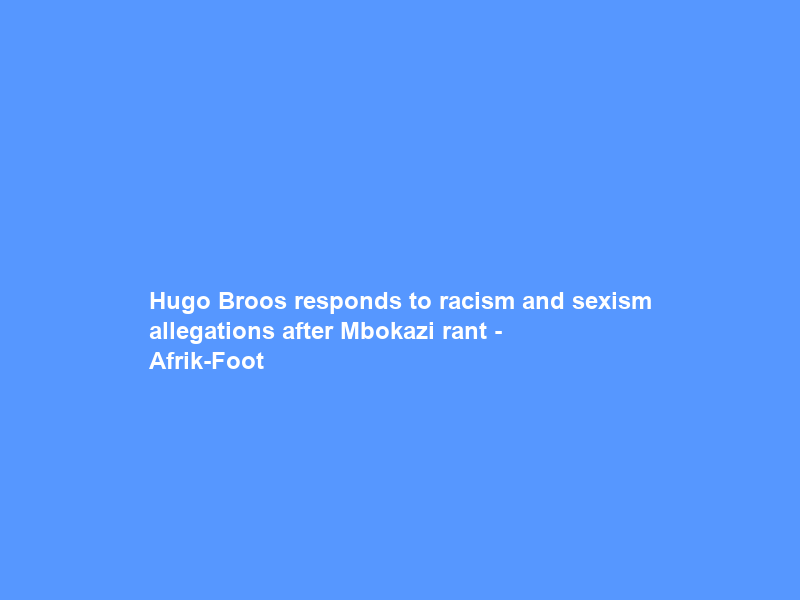 Hugo Broos responds to racism and sexism allegations after Mbokazi rant – Afrik-Foot