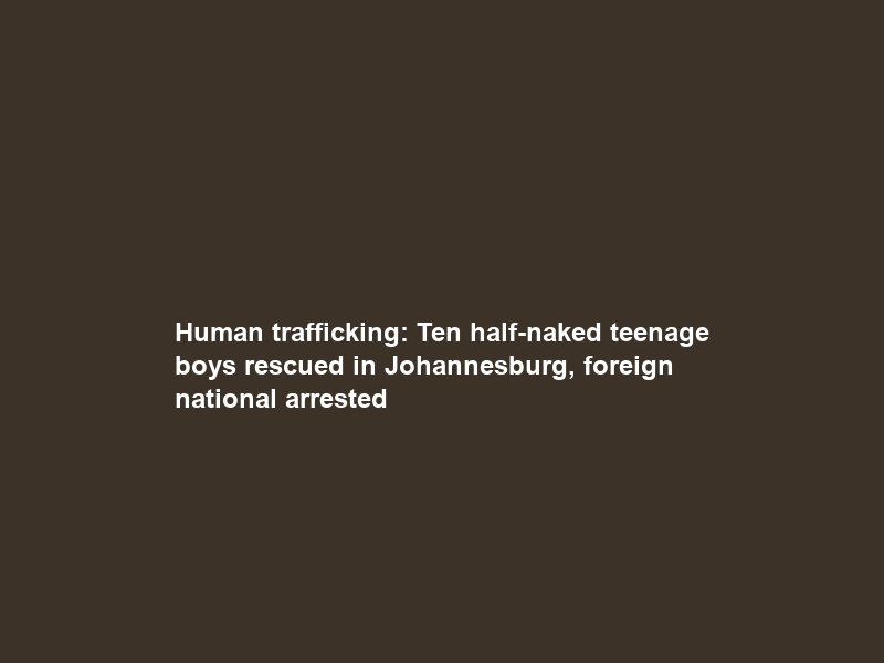Human trafficking: Ten half-naked teenage boys rescued in Johannesburg, foreign national arrested