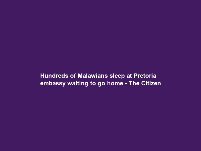 Hundreds of Malawians sleep at Pretoria embassy waiting to go home – The Citizen