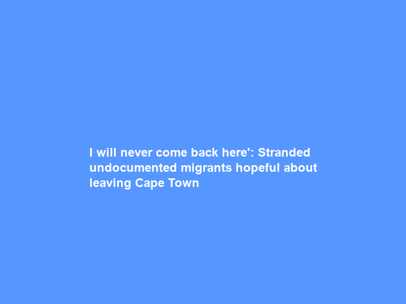 I will never come back here’: Stranded undocumented migrants hopeful about leaving Cape Town