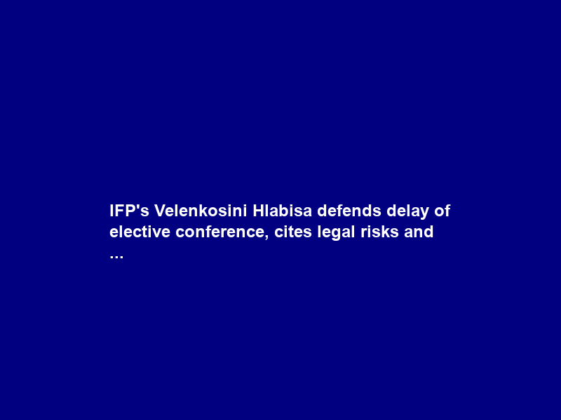 IFP’s Velenkosini Hlabisa defends delay of elective conference, cites legal risks and …