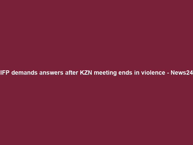 IFP demands answers after KZN meeting ends in violence – News24