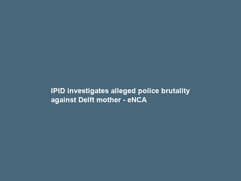 IPID investigates alleged police brutality against Delft mother – eNCA