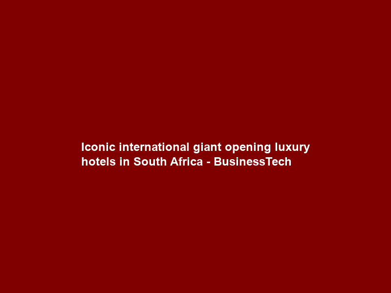 Iconic international giant opening luxury hotels in South Africa – BusinessTech