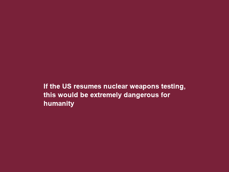 If the US resumes nuclear weapons testing, this would be extremely dangerous for humanity