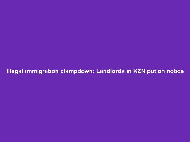 Illegal immigration clampdown: Landlords in KZN put on notice