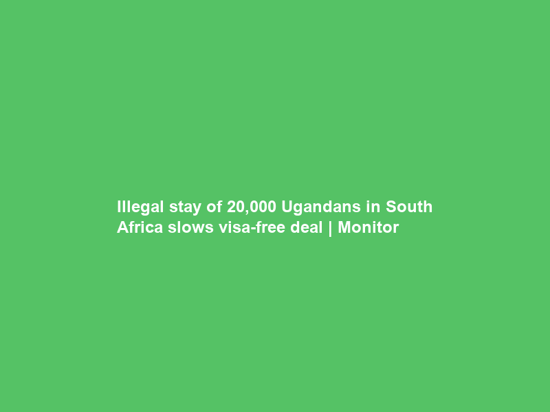 Illegal stay of 20,000 Ugandans in South Africa slows visa-free deal | Monitor