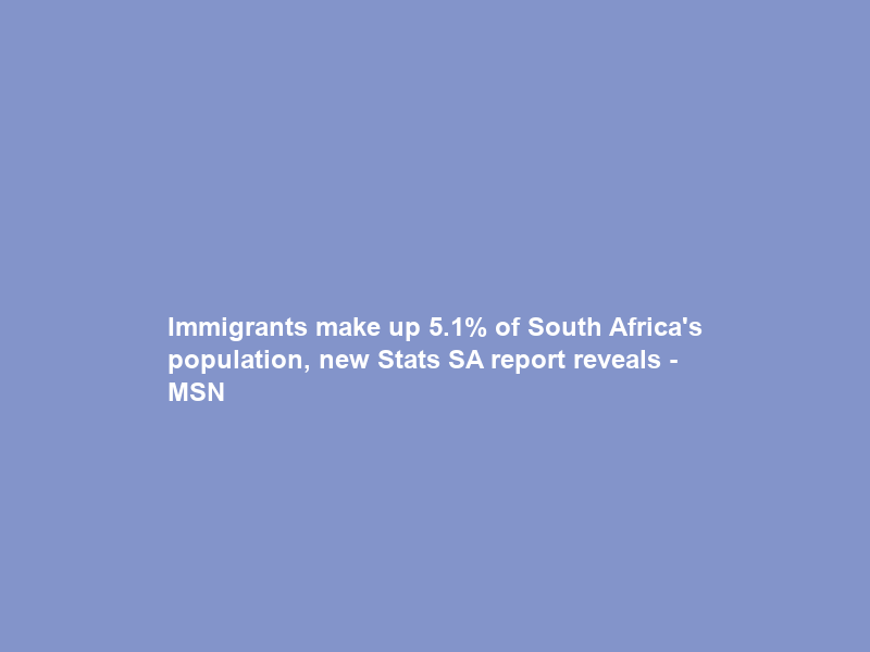 Immigrants make up 5.1% of South Africa’s population, new Stats SA report reveals – MSN