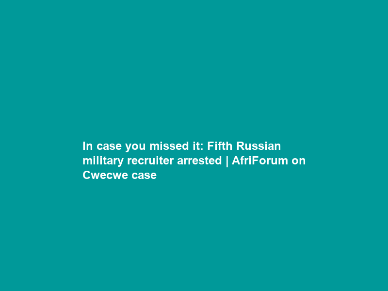 In case you missed it: Fifth Russian military recruiter arrested | AfriForum on Cwecwe case