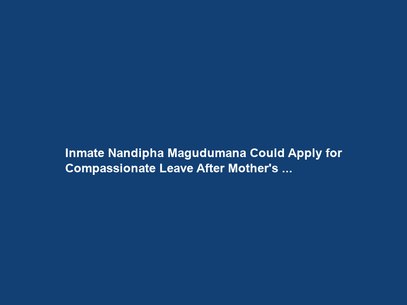 Inmate Nandipha Magudumana Could Apply for Compassionate Leave After Mother’s …