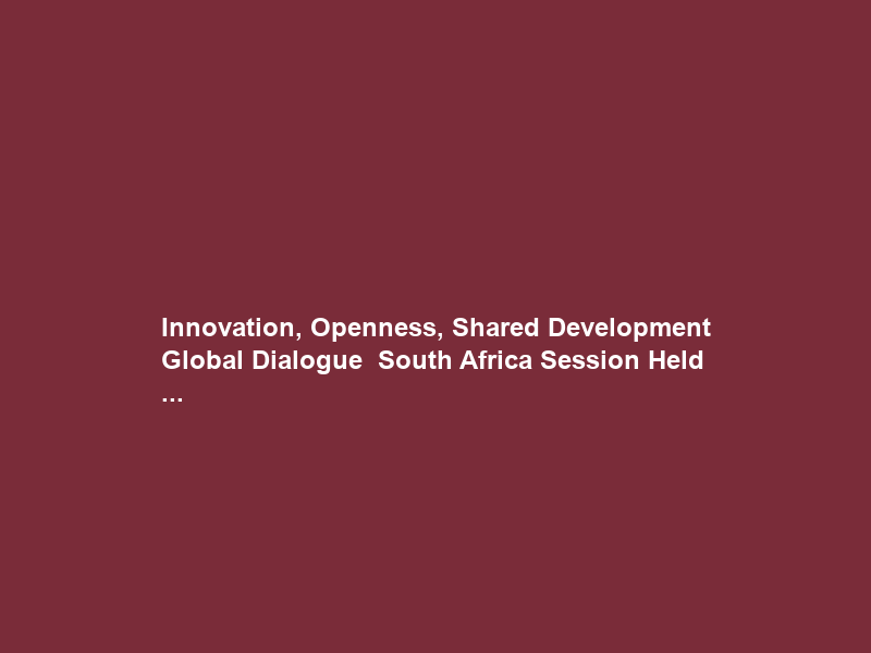 Innovation, Openness, Shared Development Global Dialogue – South Africa Session Held …