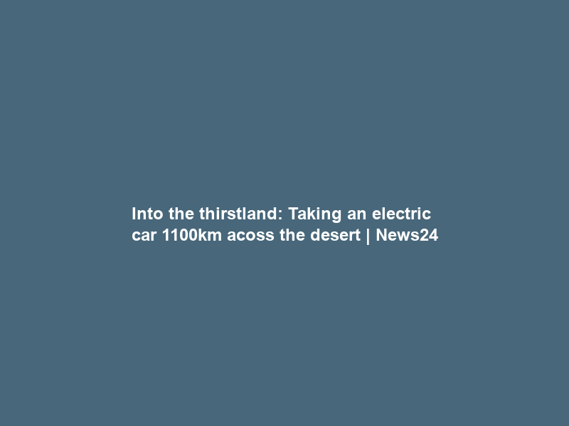 Into the thirstland: Taking an electric car 1100km acoss the desert | News24