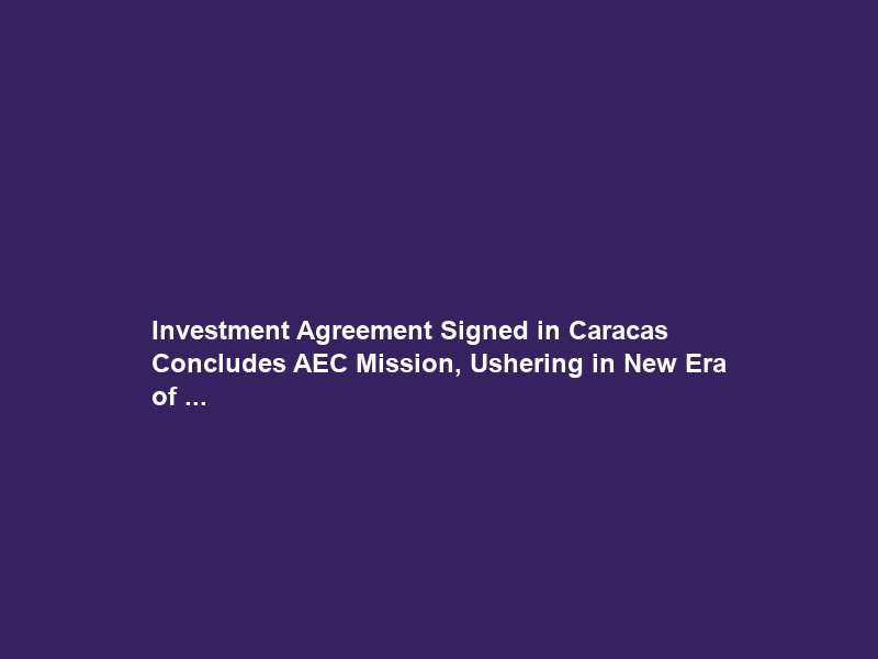 Investment Agreement Signed in Caracas Concludes AEC Mission, Ushering in New Era of …